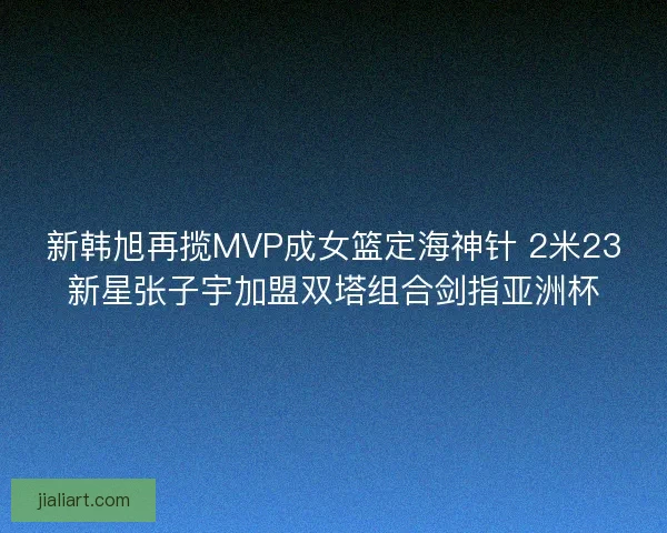 新韩旭再揽MVP成女篮定海神针 2米23新星张子宇加盟双塔组合剑指亚洲杯