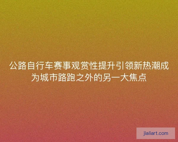 公路自行车赛事观赏性提升引领新热潮成为城市路跑之外的另一大焦点