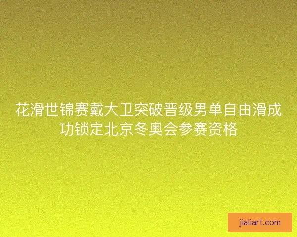花滑世锦赛戴大卫突破晋级男单自由滑成功锁定北京冬奥会参赛资格
